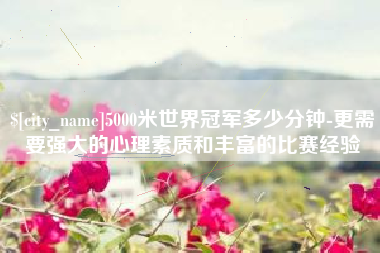 郯城5000米世界冠军多少分钟-更需要强大的心理素质和丰富的比赛经验