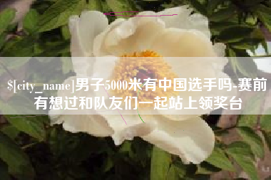 郯城男子5000米有中国选手吗-赛前有想过和队友们一起站上领奖台