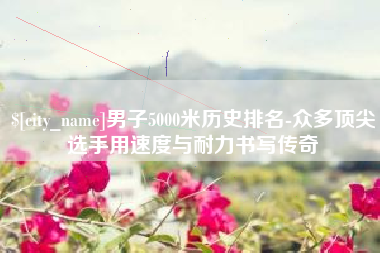 郯城男子5000米历史排名-众多顶尖选手用速度与耐力书写传奇